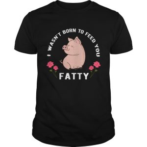 I wasnt born to feed you fatty shirt