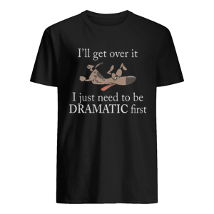 Ill get over it I just need to be Dramatic first Dog shirt