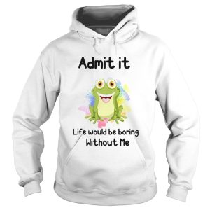 ADMIT IT LIFE WOULD BE BORING WITHOUT ME FROG shirt 1