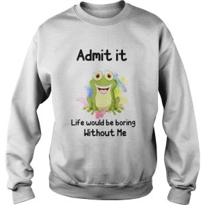 ADMIT IT LIFE WOULD BE BORING WITHOUT ME FROG shirt