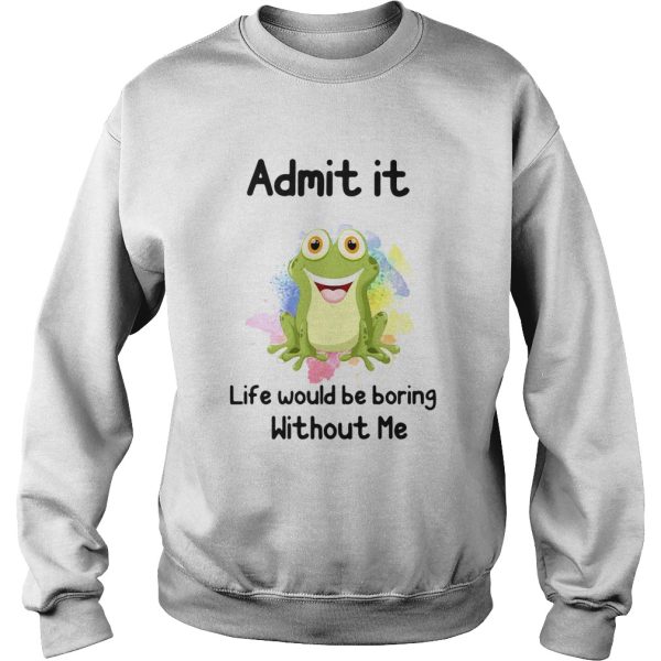 ADMIT IT LIFE WOULD BE BORING WITHOUT ME FROG shirt