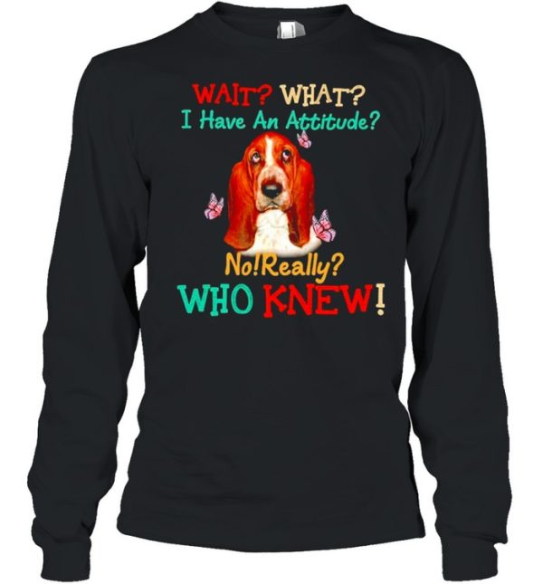 Basset Hound wait what I have an attitude no really who knew shirt