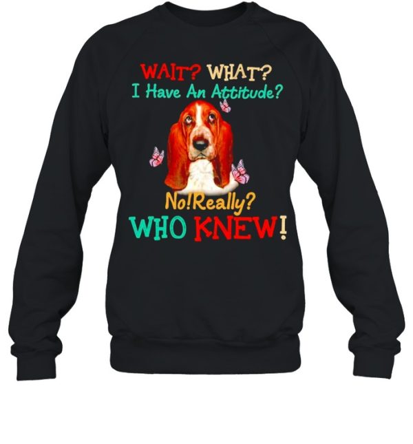 Basset Hound wait what I have an attitude no really who knew shirt