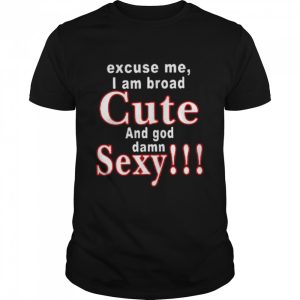 Excuse Me I Am Broad Cute And God Damn Sexy Shirt 1