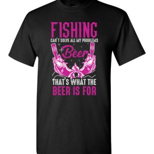 Fishing Can’t Solves All My Problems, That’s What The Beer Is For Funny T-Shirts