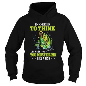 Fishing in order to think like a fish you must drink like a fish shirt 1