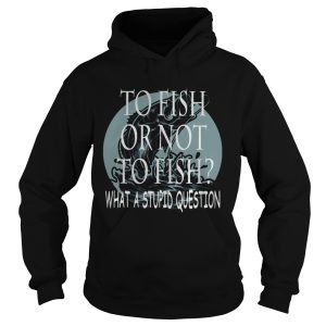 Fishing to fish or not to fish what a stupid question shirt 1