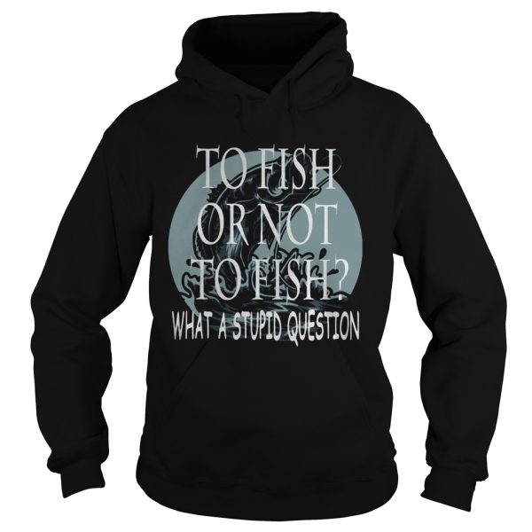 Fishing to fish or not to fish what a stupid question shirt