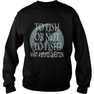 Fishing to fish or not to fish what a stupid question shirt 2