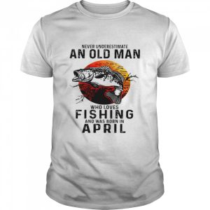 Never underestimate an old man who loves fishing and was born in april shirt