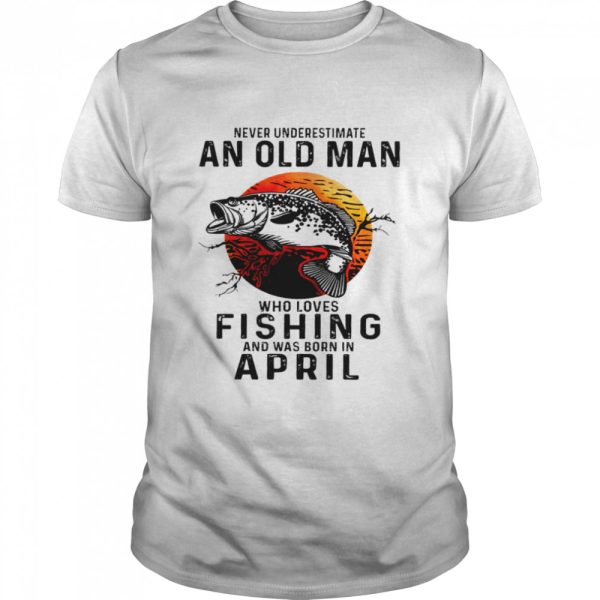 Never underestimate an old man who loves fishing and was born in april shirt