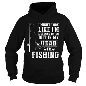 I Might Look Like Im Listening To You But In My Head Im Fishing shirt 1