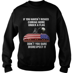 If You Havent Risked Coming Home Under A Flag Dont You Dare Disrespect It shirt 3