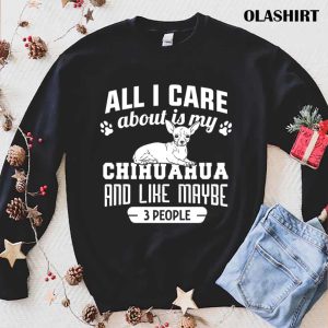 Chihuahua Dog All I Care About Is My Chihuahua And Like Maybe 3 People Shirt 1