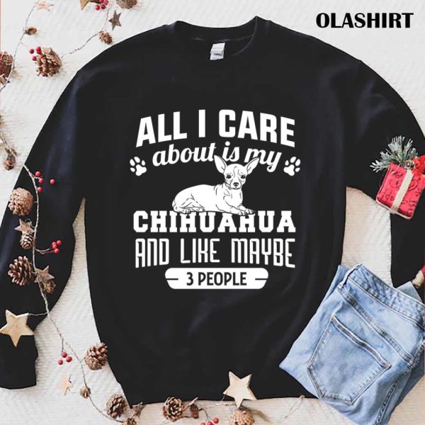 Chihuahua Dog All I Care About Is My Chihuahua And Like Maybe 3 People Shirt