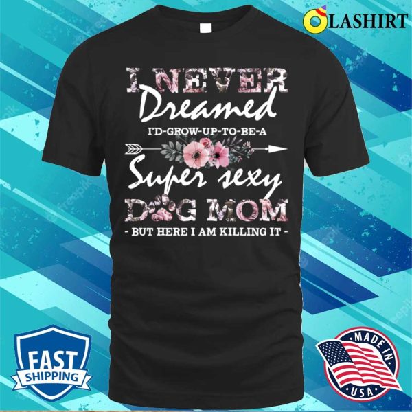 I Never Dreamed Id Grow Up To Be A Super Sexy Dog Mom Floral Pattern Mama T-shirt