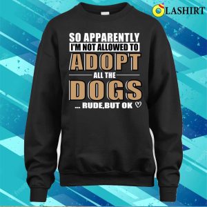 So Apparently Im Not Allowed To Adopt All The Dogs Rude But Ok T shirt 4